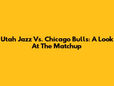 Utah Jazz Vs. Chicago Bulls: A Look At The Matchup