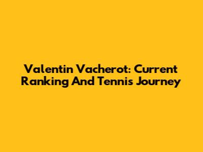 Valentin Vacherot: Current Ranking And Tennis Journey