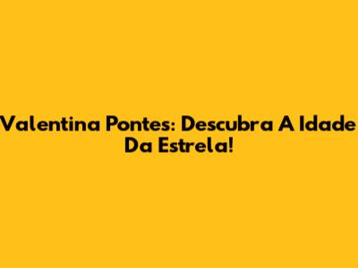 Valentina Pontes: Descubra A Idade Da Estrela!