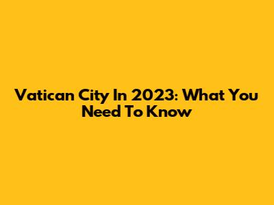 Vatican City In 2023: What You Need To Know