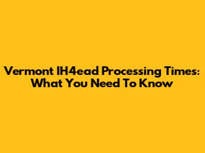 Vermont IH4ead Processing Times: What You Need To Know