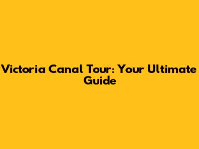 Victoria Canal Tour: Your Ultimate Guide