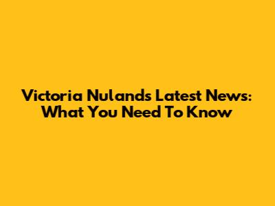 Victoria Nuland's Latest News: What You Need To Know