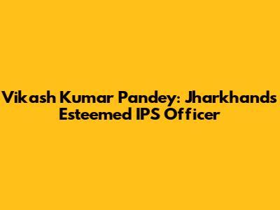 Vikash Kumar Pandey: Jharkhand's Esteemed IPS Officer