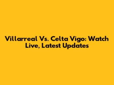 Villarreal Vs. Celta Vigo: Watch Live, Latest Updates