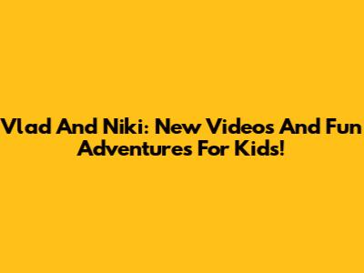 Vlad And Niki: New Videos And Fun Adventures For Kids!