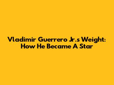 Vladimir Guerrero Jr.'s Weight: How He Became A Star