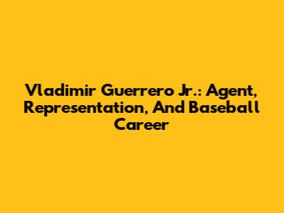 Vladimir Guerrero Jr.: Agent, Representation, And Baseball Career