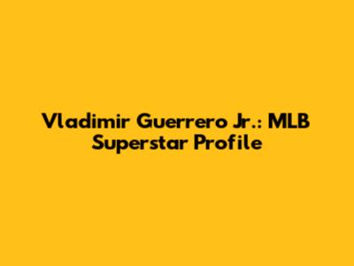 Vladimir Guerrero Jr.: MLB Superstar Profile
