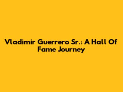 Vladimir Guerrero Sr.: A Hall Of Fame Journey