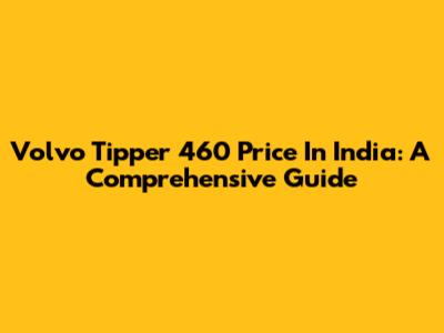Volvo Tipper 460 Price In India: A Comprehensive Guide