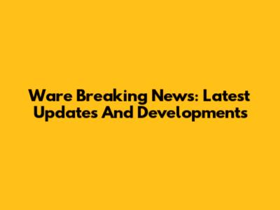 Ware Breaking News: Latest Updates And Developments