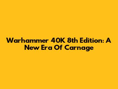 Warhammer 40K 8th Edition: A New Era Of Carnage