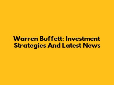 Warren Buffett: Investment Strategies And Latest News