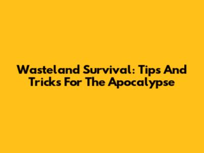 Wasteland Survival: Tips And Tricks For The Apocalypse