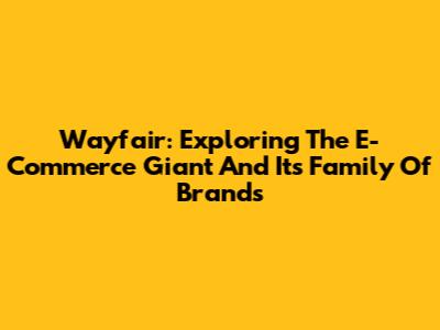 Wayfair: Exploring The E-Commerce Giant And Its Family Of Brands