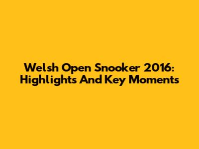 Welsh Open Snooker 2016: Highlights And Key Moments