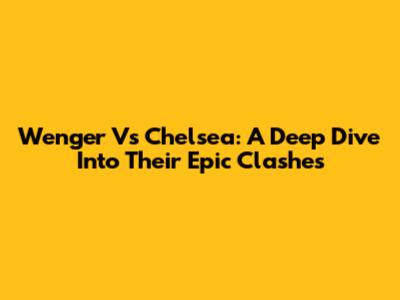 Wenger Vs Chelsea: A Deep Dive Into Their Epic Clashes