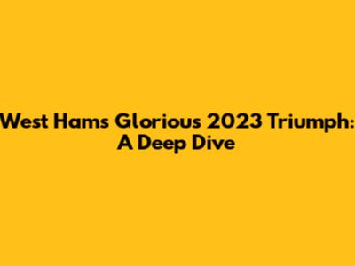 West Ham's Glorious 2023 Triumph: A Deep Dive