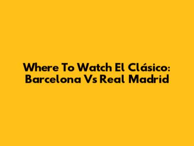 Where To Watch El Clásico: Barcelona Vs Real Madrid
