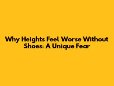 Why Heights Feel Worse Without Shoes: A Unique Fear