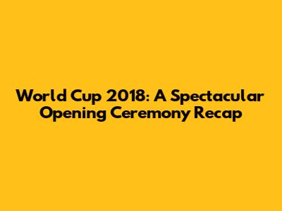 World Cup 2018: A Spectacular Opening Ceremony Recap