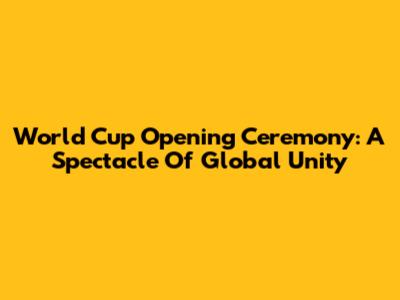 World Cup Opening Ceremony: A Spectacle Of Global Unity