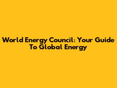 World Energy Council: Your Guide To Global Energy