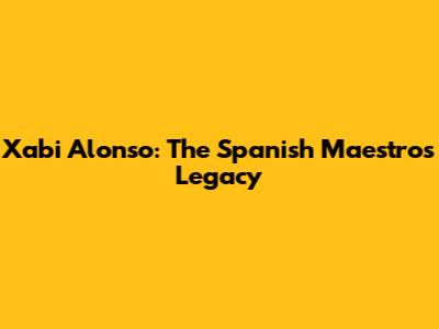Xabi Alonso: The Spanish Maestro's Legacy