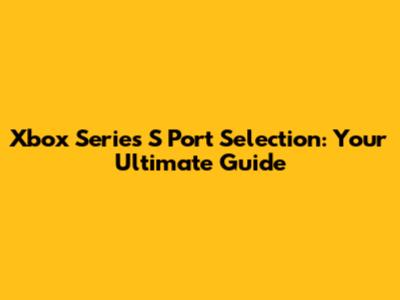 Xbox Series S Port Selection: Your Ultimate Guide