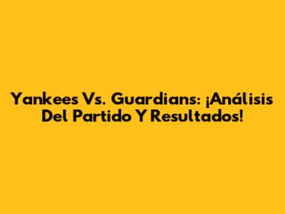Yankees Vs. Guardians: ¡Análisis Del Partido Y Resultados!