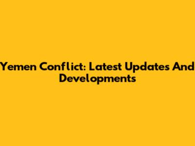 Yemen Conflict: Latest Updates And Developments