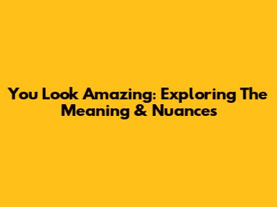 You Look Amazing: Exploring The Meaning & Nuances