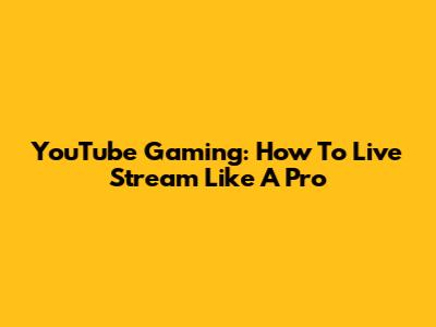YouTube Gaming: How To Live Stream Like A Pro