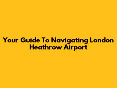 Your Guide To Navigating London Heathrow Airport