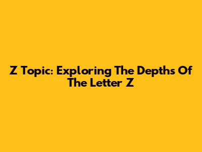 Z Topic: Exploring The Depths Of The Letter Z