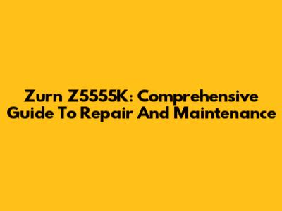 Zurn Z5555K: Comprehensive Guide To Repair And Maintenance